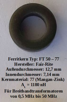 Dieser Alt-Text wurde noch nicht überprüft.

1) Kurzbeschreibung: Ein dunkelgrauer, ringförmiger Ferritkern liegt zentriert auf hellem Hintergrund, darunter steht ein mehrzeiliger schwarzer Text mit Typ- und Maßangaben.

2) Detaillierte Beschreibung: In der Bildmitte befindet sich ein kleiner, matt dunkelgrauer Toroid (Ringkern) mit rundem Querschnitt; er wirft einen leichten Schatten auf den hellen, leicht strukturierten Untergrund. Unterhalb des Rings ist in schwarzer Schrift folgender Text zu sehen:
- „Ferritkern Typ: FT 50 – 77“
- „Hersteller: Fair-Rite“
- „Außendurchmesser: 12,7 mm“
- „Innendurchmesser: 7,14 mm“
- „Kernmaterial: 77 (Mangan-Zink)“
- „AL = 1180 nH“
- „Für Breitbandtransformatoren von 0,5 MHz bis 50 MHz“